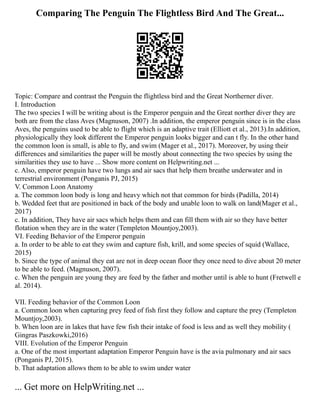 Comparing The Penguin The Flightless Bird And The Great...
Topic: Compare and contrast the Penguin the flightless bird and the Great Northerner diver.
I. Introduction
The two species I will be writing about is the Emperor penguin and the Great norther diver they are
both are from the class Aves (Magnuson, 2007) .In addition, the emperor penguin since is in the class
Aves, the penguins used to be able to flight which is an adaptive trait (Elliott et al., 2013).In addition,
physiologically they look different the Emperor penguin looks bigger and can t fly. In the other hand
the common loon is small, is able to fly, and swim (Mager et al., 2017). Moreover, by using their
differences and similarities the paper will be mostly about connecting the two species by using the
similarities they use to have ... Show more content on Helpwriting.net ...
c. Also, emperor penguin have two lungs and air sacs that help them breathe underwater and in
terrestrial environment (Ponganis PJ, 2015)
V. Common Loon Anatomy
a. The common loon body is long and heavy which not that common for birds (Padilla, 2014)
b. Wedded feet that are positioned in back of the body and unable loon to walk on land(Mager et al.,
2017)
c. In addition, They have air sacs which helps them and can fill them with air so they have better
flotation when they are in the water (Templeton Mountjoy,2003).
VI. Feeding Behavior of the Emperor penguin
a. In order to be able to eat they swim and capture fish, krill, and some species of squid (Wallace,
2015)
b. Since the type of animal they eat are not in deep ocean floor they once need to dive about 20 meter
to be able to feed. (Magnuson, 2007).
c. When the penguin are young they are feed by the father and mother until is able to hunt (Fretwell e
al. 2014).
VII. Feeding behavior of the Common Loon
a. Common loon when capturing prey feed of fish first they follow and capture the prey (Templeton
Mountjoy,2003).
b. When loon are in lakes that have few fish their intake of food is less and as well they mobility (
Gingras Paszkowki,2016)
VIII. Evolution of the Emperor Penguin
a. One of the most important adaptation Emperor Penguin have is the avia pulmonary and air sacs
(Ponganis PJ, 2015).
b. That adaptation allows them to be able to swim under water
... Get more on HelpWriting.net ...
 