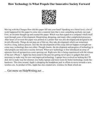 How Technology Is What Propels Our Innovative Society Forward
Moving with the Changes How did this paper fall into your hand? Speaking on a literal level, a lot of
work happened for this paper to come into a material item that is now something anybody can read.
First, an inventor thought up and created this paper. Which was then typed on a computer which itself
went through years of development, blueprinting, designing, and many other complicated processes.
After hours of revision this paper was printed on a printer that was also developed and designed to do
its job efficiently. Things do not pop out of thin air, they take development which can sometimes
involve a long, tedious process. Just like the development of this essay did not happen overnight nor
come easy, technology does not either. Though chaotic, the development and progress of technology is
what propels our innovative society forward. When new technology is first introduced an array of
opinions from all perspectives come spewing out. Right now this is being experienced with the release
of the new iPhone 7. Apple has been noted in the past for getting rid of specs to gadgets that aren t
necessary to make way for new and improved technology. Laptops have evolved on lacking the CD
disk slot to make way for slimmer, less bulky laptops and more room for better technology inside the
hardware. This time around, Apple is dropping the headphone jack in efforts to move towards a new,
wireless era. As product of this, Apple has also created new, wireless Air Buds which are
... Get more on HelpWriting.net ...
 