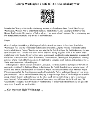 George Washington s Role In The Revolutionary War
Introduction To appreciate the Revolutionary war one needs to know about People like George
Washington, William Pitt, to understand more one needs to know Acts leading up to the war like
Boston Tea Party the Declaration of Independence. I am wrote about 3 topics of the revolutionary war
but there is many more and they are all at different times.
People
General and president George Washington lead the Americans to war in American Revolution.
Washington was also the commander in the continental army. After he became commander of the
frontier of defenses. George Washington was tried by the British without the British knowing he was
from the other side. Then he used these moves and used during it against them in the battles and it
made him a better leader. He served two terms as president, working to make federalism a successful
reality and to keep the new United States out of European wars. Washington was persistent, learning
patience after a youth of hot headedness. He deferred to Congress in all matters, and respected the ...
Show more content on Helpwriting.net ...
The first group of British soldiers arrived in Lexington. The British entered Lexington with with six
companies, totaling 238 British soldiers. In Lexington, the British found 60 men, a single colony of
militia. The British commander on the scene was Major John Pitcairn of the Royal Marines. Major
Pitcairn approached the American commander, Captain John Parker and stated: lay down your arms,
you darn rebels . Parker had no intention of trying to stop the large force of British Regulars with his
group of dairy farmers and craftsman. On the other hand, he was not willing to agree to surrender
arms. Instead, Parker ordered his men on the Commons to step aside and let the British pass. We
would not be living like this if we did not win the battle of concord or if the British did not go north
west. Also if we did not sneak at take
... Get more on HelpWriting.net ...
 
