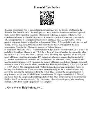 Binomial Distribution
Binomial Distribution This is a discrete random variable, where the process of obtaining the
Binomial distribution is called Bernoulli process. An experiment that often consists of repeated
trials, each with two possible outcomes, which could be labeled as success or failure . This
experiment is known as binomial experiment. A binomial experiment is one that possesses the
following properties: 1.The experiment consists of n repeated trials. 2.Each trial has only 2
possible outcomes that can be classified as Success or Failure . 3.The probability of a success and
failure , denoted by pand q, remains constant from trial to trial. 4.The repeated, trials are
independent. Formula for... Show more content on Helpwriting.net ...
of heads from 5 toss of a coin. a) Find the value of X. b) Calculate the value of P(X). c) What is the
probability for at least 3 heads in a try? 2.A die is thrown 5 times. Calculate the probability when
the lands at 4, if a) twice b) 3 times. 3.25% of a local university who registered for the first year
needs additional class for mathematics. If 6 students are chosen at random, find the probability
a) 1 student needs the additional class b) 2 students need the additional class c) 3 students who
need the additional class. 4.If X represents the number of broken pencils from 5 pencils chosen at
random in a box of 100 pencils, where 10 are broken. Find the probability a) P(X = 3) b) P(X в‰Ґ
3) c) P(X в‰¤ 2) 5.In an examination of 10 objective questions, every one contains 5 answers
but only one that is correct. If one student that has never study, sit for examination could only
answer by guessing the right answer. Find the probability a) none of the answer are correct b)
only 3 answer are correct. 6.Probability of a man between 20 24 years married is 0.2. 20 men
are chosen from the age group, find a) the probability that 9 has gotten married b) the probability
that less than 3 are already married c) Вµ , the number of men from the group who has already
married. 7.40% from Kedah s population visit Langkawi
... Get more on HelpWriting.net ...
 