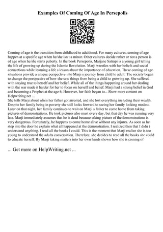 Examples Of Coming Of Age In Persepolis
Coming of age is the transition from childhood to adulthood. For many cultures, coming of age
happen at a specific age when he/she isn t a minor. Other cultures decide rather or not a person is
of age when he/she starts puberty. In the book Persepolis, Marjane Satrapi is a young girl telling
the life of growing up during the Islamic Revolution. Marji wrestles with her beliefs and social
connections while learning a life s lesson about the importance of education. These coming of age
situations provide a unique perspective into Marji s journey from child to adult. The society began
to change the perspective of how she saw things from being a child to growing up. She suffered
with staying true to herself and her belief. While all of the things happening around her dealing
with the war made it harder for her to focus on herself and belief. Marji had a strong belief in God
and becoming a Prophet at the age 6. However, her faith began to... Show more content on
Helpwriting.net ...
She tells Marji about when her father got arrested, and she lost everything including their wealth.
Despite her family being in poverty she still looks forward to seeing her family looking modest.
Later on that night, her family continues to wait on Marji s father to come home from taking
pictures of demonstrations. He took pictures also must every day, but that day he was running very
late. Marji immediately assumes that he is dead because taking picture of the demonstrations is
very dangerous. Fortunately, he happens to come home alive without any injures. As soon as he
step into the door he explain what all happened at the demonstration. I realized then that I didn t
understand anything. I read all the books I could. This is the moment that Marji realize she is too
young to understand the adults conversation. Therefore, she decides to read all the books she could
to educate herself. By Marji taking matters into her own hands shown how she is coming of
... Get more on HelpWriting.net ...
 