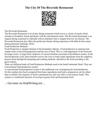 The City Of The Riverside Restaurant
The Riverside Restaurant
The Riverside Restaurant is an all day dining restaurant which serves a variety of meals which
includes of breakfast, lunch and dinner with the international menu. The Riverside Restaurant is an
elegant dining restaurant in Adelaide with an ambiance that is elegant however yet relaxed. The
Riverside Restaurant also offers the perfect pre theatre dining experience with table de hote menu.
(Intercontinental Adelaide, 2016).
Food Production Methods
Food Production is integral element in the hospitality industry. Food production in catering term
simply refers to the food preparation and the cost of food. This is a sub department of the food and
beverage sector. A large hotel comprises of various kitchens concerned with different cuisine. In the
food production cycle, these kitchens receive the core or ready made ingredients from the suppliers,
process them through the preparing and cooking methods, and deliver the food according to the
guest request.
There are different kinds of Food Production Methods used in the InterContinental Hotel. They are:
Conventional food production system
A conventional food production system is the traditional way of preparing the food production.
On this method, the food is prepared from basic ingredients and food is prepared on site by either
heat or chilled. The majority of food is purchased raw and very little is convenience foods. This
system is a traditional structure of serving to guests fresh and homemade food
... Get more on HelpWriting.net ...
 