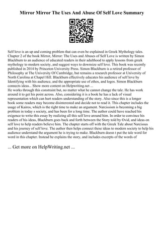 Mirror Mirror The Uses And Abuse Of Self Love Summary
Self love is an up and coming problem that can even be explained in Greek Mythology tales.
Chapter 2 of the book Mirror, Mirror: The Uses and Abuses of Self Love is written by Simon
Blackburn to an audience of educated readers in their adulthood to apply lessons from greek
mythology to modern society, and suggest ways to downsize self love. This book was recently
published in 2014 by Princeton University Press. Simon Blackburn is a retired professor of
Philosophy at The University Of Cambridge, but remains a research professor at University of
North Carolina at Chapel Hill. Blackburn effectively educates his audience of self love by
Identifying with his audience, and the appropriate use of ethos, and logos. Simon Blackburn
connects ideas... Show more content on Helpwriting.net ...
He works through this constraint but, no matter what he cannot change the tale. He has work
around it to get his point across. Also, considering it is a book he has a lack of visual
representation which can hurt readers understanding of the story. Also since this is a longer
book some readers may become disinterested and decide not to read it. This chapter includes the
usage of Kairos, which is the right time to make an argument. Narcissism is becoming a big
problem in today s society, and has been for a long time. The author could have reached his
exigence to write this essay by realizing all this self love around him. In order to convince his
readers of his ideas, Blackburn goes back and forth between the Story told by Ovid, and ideas on
self love to help readers believe him. The chapter starts off with the Greek Tale about Narcissus
and his journey of self love. The author then helps connect these ideas to modern society to help his
audience understand the argument he is trying to make. Blackburn doesn t put the tale word for
word in this chapter. Instead he explains the story, and includes excerpts of the words of
... Get more on HelpWriting.net ...
 