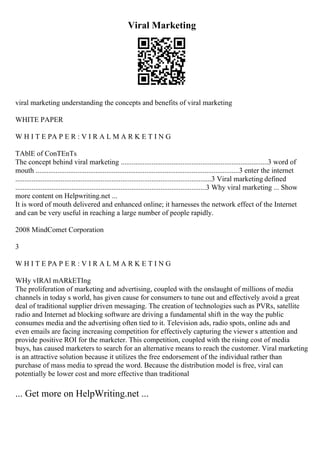 Viral Marketing
viral marketing understanding the concepts and benefits of viral marketing
WHITE PAPER
W H I T E PA P E R : V I R A L M A R K E T I N G
TAblE of ConTEnTs
The concept behind viral marketing .................................................................................3 word of
mouth ................................................................................................................3 enter the internet
............................................................................................................3 Viral marketing defined
.........................................................................................................3 Why viral marketing ... Show
more content on Helpwriting.net ...
It is word of mouth delivered and enhanced online; it harnesses the network effect of the Internet
and can be very useful in reaching a large number of people rapidly.
2008 MindComet Corporation
3
W H I T E PA P E R : V I R A L M A R K E T I N G
WHy vIRAl mARkETIng
The proliferation of marketing and advertising, coupled with the onslaught of millions of media
channels in today s world, has given cause for consumers to tune out and effectively avoid a great
deal of traditional supplier driven messaging. The creation of technologies such as PVRs, satellite
radio and Internet ad blocking software are driving a fundamental shift in the way the public
consumes media and the advertising often tied to it. Television ads, radio spots, online ads and
even emails are facing increasing competition for effectively capturing the viewer s attention and
provide positive ROI for the marketer. This competition, coupled with the rising cost of media
buys, has caused marketers to search for an alternative means to reach the customer. Viral marketing
is an attractive solution because it utilizes the free endorsement of the individual rather than
purchase of mass media to spread the word. Because the distribution model is free, viral can
potentially be lower cost and more effective than traditional
... Get more on HelpWriting.net ...
 