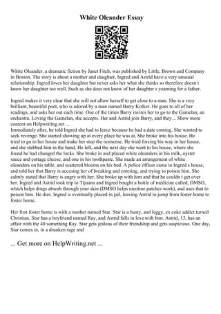 White Oleander Essay
White Oleander, a dramatic fiction by Janet Fitch, was published by Little, Brown and Company
in Boston. The story is about a mother and daughter, Ingred and Astrid have a very unusual
relationship. Ingred loves her daughter but never asks her what she thinks so therefore doesn t
know her daughter too well. Such as she does not know of her daughter s yearning for a father.
Ingred makes it very clear that she will not allow herself to get close to a man. She is a very
brilliant, beautiful poet, who is adored by a man named Barry Kolker. He goes to all of her
readings, and asks her out each time. One of the times Barry invites her to go to the Gamelan, an
orchestra. Loving the Gamelan, she accepts. Her and Astrid join Barry, and they... Show more
content on Helpwriting.net ...
Immediately after, he told Ingred she had to leave because he had a date coming. She wanted to
seek revenge. She started showing up at every place he was at. She broke into his house. He
tried to go to her house and make her stop the nonsense. He tried forcing his way in her house,
and she stabbed him in the hand. He left, and the next day she went to his house, where she
found he had changed the locks. She broke in and placed white oleanders in his milk, oyster
sauce and cottage cheese, and one in his toothpaste. She made an arrangement of white
oleanders on his table, and scattered blooms on his bed. A police officer came to Ingred s house,
and told her that Barry is accusing her of breaking and entering, and trying to poison him. She
calmly stated that Barry is angry with her. She broke up with him and that he couldn t get over
her. Ingred and Astrid took trip to Tijuana and Ingred bought a bottle of medicine called, DMSO,
which helps drugs absorb through your skin (DMSO helps nicotine patches work), and uses that to
poison him. He dies. Ingred is eventually placed in jail, leaving Astrid to jump from foster home to
foster home.
Her first foster home is with a mother named Star. Star is a busty, and leggy, ex coke addict turned
Christian. Star has a boyfriend named Ray, and Astrid falls in lovewith him. Astrid, 13, has an
affair with the 40 something Ray. Star gets jealous of their friendship and gets suspicious. One day,
Star comes in, in a drunken rage and
... Get more on HelpWriting.net ...
 