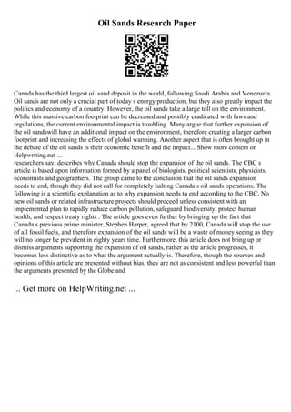 Oil Sands Research Paper
Canada has the third largest oil sand deposit in the world, following Saudi Arabia and Venezuela.
Oil sands are not only a crucial part of today s energy production, but they also greatly impact the
politics and economy of a country. However, the oil sands take a large toll on the environment.
While this massive carbon footprint can be decreased and possibly eradicated with laws and
regulations, the current environmental impact is troubling. Many argue that further expansion of
the oil sandswill have an additional impact on the environment, therefore creating a larger carbon
footprint and increasing the effects of global warming. Another aspect that is often brought up in
the debate of the oil sands is their economic benefit and the impact... Show more content on
Helpwriting.net ...
researchers say, describes why Canada should stop the expansion of the oil sands. The CBC s
article is based upon information formed by a panel of biologists, political scientists, physicists,
economists and geographers. The group came to the conclusion that the oil sands expansion
needs to end, though they did not call for completely halting Canada s oil sands operations. The
following is a scientific explanation as to why expansion needs to end according to the CBC, No
new oil sands or related infrastructure projects should proceed unless consistent with an
implemented plan to rapidly reduce carbon pollution, safeguard biodiversity, protect human
health, and respect treaty rights . The article goes even further by bringing up the fact that
Canada s previous prime minister, Stephen Harper, agreed that by 2100, Canada will stop the use
of all fossil fuels, and therefore expansion of the oil sands will be a waste of money seeing as they
will no longer be prevalent in eighty years time. Furthermore, this article does not bring up or
dismiss arguments supporting the expansion of oil sands, rather as the article progresses, it
becomes less distinctive as to what the argument actually is. Therefore, though the sources and
opinions of this article are presented without bias, they are not as consistent and less powerful than
the arguments presented by the Globe and
... Get more on HelpWriting.net ...
 