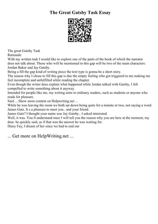 The Great Gatsby Task Essay
The great Gatsby Task
Rationale
With my written task I would like to explore one of the parts of the book of which the narrator
does not talk about. Those who will be mentioned in this gap will be two of the main characters:
Jordan Baker and Jay Gatsby.
Being a fill the gap kind of writing piece the text type is gonna be a short story.
The reason why I chose to fill this gap is due the empty feeling who got triggered in me making me
feel incomplete and unfulfilled while reading the chapter.
Even though the writer does explain what happened while Jordan talked with Gatsby, I felt
compelled to write something about it anyway.
Intended for people like me, my writing aims to ordinary readers, such as students or anyone who
reads for pleasure.
Said ... Show more content on Helpwriting.net ...
While he was leaving the room we both sat down being quite for a minute or two, not saying a word.
James Gatz. It s a pleasure to meet you.. and your friend.
James Gatz? I thought your name was Jay Gatsby.. I asked interested.
Well, it was. You ll understand once I will tell you the reason why you are here at the moment, my
dear. he quickly said, as if that was the answer he was waiting for.
Daisy Fay; I dream of her since we had to end our
... Get more on HelpWriting.net ...
 