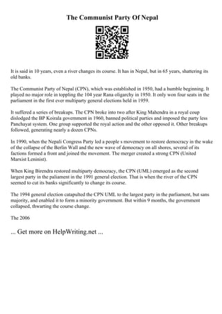 The Communist Party Of Nepal
It is said in 10 years, even a river changes its course. It has in Nepal, but in 65 years, shattering its
old banks.
The Communist Party of Nepal (CPN), which was established in 1950, had a humble beginning. It
played no major role in toppling the 104 year Rana oligarchy in 1950. It only won four seats in the
parliament in the first ever multiparty general elections held in 1959.
It suffered a series of breakups. The CPN broke into two after King Mahendra in a royal coup
dislodged the BP Koirala government in 1960, banned political parties and imposed the party less
Panchayat system. One group supported the royal action and the other opposed it. Other breakups
followed, generating nearly a dozen CPNs.
In 1990, when the Nepali Congress Party led a people s movement to restore democracy in the wake
of the collapse of the Berlin Wall and the new wave of democracy on all shores, several of its
factions formed a front and joined the movement. The merger created a strong CPN (United
Marxist Leninist).
When King Birendra restored multiparty democracy, the CPN (UML) emerged as the second
largest party in the paliament in the 1991 general election. That is when the river of the CPN
seemed to cut its banks significantly to change its course.
The 1994 general election catapulted the CPN UML to the largest party in the parliament, but sans
majority, and enabled it to form a minority government. But within 9 months, the government
collapsed, thwarting the course change.
The 2006
... Get more on HelpWriting.net ...
 