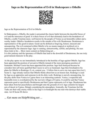 Iago as the Representation of Evil in Shakespeare s Othello
Iago as the Representation of Evil in Othello
In Shakespeare s, Othello, the reader is presented the classic battle between the deceitful forces of
evil and the innocence of good. It is these forces of evil that ultimately lead to the breakdown of
Othello, a noble Venetian moor, well known by the people of Venice as an honorable soldier and a
worthy leader. Othello s breakdown results in the murder of his wife Desdemona. Desdemona is
representative of the good in nature. Good can be defined as forgiving, honest, innocent and
unsuspecting. The evil contained within Othello is by no means magical or mythical yet is
represented by the character Iago. Iago is cunning, untrustworthy, selfish, and plotting. He uses
these traits to his ... Show more content on Helpwriting.net ...
It is this jealousy and the ignorance of Othello that lead to the downfall of Desdemona, the one truly
good natured character in the play.
As the play opens we are immediately introduced to the hostility of Iago against Othello. Iago has
been appointed the position of servant to Othello instead of the more prestigious position of
lieutenant. Michael Cassio has been appointed this position. Iago feels betrayed because he
considers him self more qualified than Cassio to serve as lieutenant. Iago then foreshadows his
plans for Othello to Roderigo, O, sir, content you. / I follow him to serve my turn upon him (Act I,
Scene I) . Iago already realizes that Othello thinks about him as an honest man. Roderigo is used
by Iago as an apprentice and someone to do his dirty work. Roderigo is naively unsuspecting. As
the play shifts from Venice to Cyprus there is an interesting contrast. Venice, a respectful and
honorable town is overshadowed by the war torn villages of Cyprus. It could be said that Venice
represents good or specifically Desdemona and that Cyprus represents evil in Iago. Desdemona has
been taken from her peacefulness and brought onto the grounds of evil. Iago commits his largest
acts of deceit in Cyprus, fittingly considering the atmosphere. Ironically, the Venetians feel the
Turks are their only enemy while in fact Iago is in hindsight the one man who destroys their stable
state. Act II Scene III shows
... Get more on HelpWriting.net ...
 