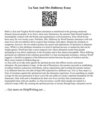 Lu Xun And Mrs Dalloway Essay
Both Lu Xun and Virginia Woolf explore alienation as manifested in the growing emotional
distance between people. In Lu Xun s short story Hometown, the narrator finds himself unable to
meaningfully connect with old friends and acquaintances in his hometown, from which he has
been away for over twenty years. Similarly, Mrs. Dalloway by Woolf features characters with rich
inner lives who nevertheless fail to express their feelings with others. Despite the similarity in
symptoms, however, the two authors portray the causes and implications of alienation in disparate
ways. While Lu Xun attributes alienation to a kind of spiritual poverty or mediocrity that can be
fought against, Woolf provides a more nuanced view where alienation results from people
attempting to rise above mediocrity in the first place and is thus almost inescapable. These differing
portrayals are reflected in the solutions prescribed: Lu Xun recommends resistance, whereas Woolf
suggests a cheerful acceptance of the bittersweet tension between the pain of isolation and the...
Show more content on Helpwriting.net ...
Lu Xun calls us to take arms against the spiritual poverty that afflicts society and causes
alienation. His prescription is hope. At the end of Hometown, the narrator succeeds in establishing
an (albeit indirect) connection with Runtu, whose superstitious idol worship the narrator realizes
is no different from his own idol of hope (99) expressed in a different way. For Lu Xun, hope is a
form of resistance against the spiritual poverty the characters experience. Even something as simple
as hope for the next generation to have a new life can suffice to create a spiritual foundation for the
characters. Only with such a foundation for their own lives can they then communicate on
meaningful terms with one another. Lu Xun envisions a world where people are united in a
collective hope (100). By resisting the spiritual poverty of society through hope, alienation can be
... Get more on HelpWriting.net ...
 