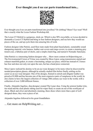 Ever thought you d see car parts transformed into...
Ever thought you d see car parts transformed into jewellery? Or clothing? Shoes? Eye wear? Well
that s exactly what the Lexus Fashion Workshop did.
The Lexus CT Hybrid is a gorgeous, sleek car. Which is also 90% recyclable, so Lexus decided to
dismantle a Lexus CT Hybrid and bring in four fashion designers, and see how they would use
pieces of the car, and up cycle them into amazing bits of work.
Fashion designer John Patrick, used floor mats made from plant based plastic, sustainable sound
dampening material, wire harness, leather seat covers and cargo covers, to create a stunning grey
trench coat, a fabulous pair of shorts, and a simple clutch bag, and named it Nomadic Sanctuary.
John Patrick is a interesting fashion designer who ... Show more content on Helpwriting.net ...
The Environmental Crown of Virtue was created by Moss Lipow using transmission started and
exhaust manifold gasket, to create a fascinating, unique eye piece, which has instead of 2 lenses
has four and does not only rest upon the ears, but has a head piece connected.
Moss Lipow realized his destiny to be an eye wear designer in his teens when he discovered he
needed prescription glasses, although he actually studied film before finally settling on his
career as an eye wear designer. One of his designs, framed in ostrich and alligator leather was
priced at $3,800 and has become one of the most expensive pairs of sunglasses in the world, he
also claims to have the largest collection of vintage 20th century eye wear in the world, with a
collection of over 3,000 different frames.
Finally, Alejandro Ingelmo, shoedesigner created The Lunar shoe. Using the armrest leather trim,
tire tread and the clear plastic tubing used for wiper fluid, to create an out of this world pair of
shoes. Black and silver and absolutely stunning, these shoes where more than a pair of well
designed shoes, they were a piece of art.
Alejandro Ingelmo followed in his great Grandfathers
... Get more on HelpWriting.net ...
 