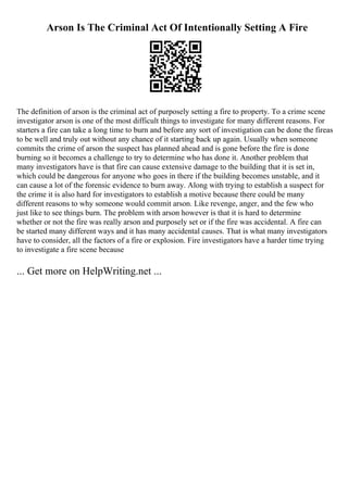 Arson Is The Criminal Act Of Intentionally Setting A Fire
The definition of arson is the criminal act of purposely setting a fire to property. To a crime scene
investigator arson is one of the most difficult things to investigate for many different reasons. For
starters a fire can take a long time to burn and before any sort of investigation can be done the fireas
to be well and truly out without any chance of it starting back up again. Usually when someone
commits the crime of arson the suspect has planned ahead and is gone before the fire is done
burning so it becomes a challenge to try to determine who has done it. Another problem that
many investigators have is that fire can cause extensive damage to the building that it is set in,
which could be dangerous for anyone who goes in there if the building becomes unstable, and it
can cause a lot of the forensic evidence to burn away. Along with trying to establish a suspect for
the crime it is also hard for investigators to establish a motive because there could be many
different reasons to why someone would commit arson. Like revenge, anger, and the few who
just like to see things burn. The problem with arson however is that it is hard to determine
whether or not the fire was really arson and purposely set or if the fire was accidental. A fire can
be started many different ways and it has many accidental causes. That is what many investigators
have to consider, all the factors of a fire or explosion. Fire investigators have a harder time trying
to investigate a fire scene because
... Get more on HelpWriting.net ...
 