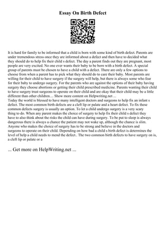 Essay On Birth Defect
It is hard for family to be informed that a child is born with some kind of birth defect. Parents are
under tremendous stress once they are informed about a defect and then have to decided what
they should do to help fix their child s defect. The day a parent finds out they are pregnant, most
people are very excited. No one ever wants their baby to be born with a birth defect. A special
group of parents must be chosen to have a child with a defect. There are only a few options to
choose from when a parent has to pick what they should do to care their baby. Most parents are
willing for their child to have surgery if the surgery will help, but there is always some who fear
for their baby to undergo surgery. For the parents who are against the options of their baby having
surgery they choose abortions or getting their child prescribed medicine. Parents wanting their child
to have surgery trust surgeons to operate on their child and are okay that their child may be a little
different than other children.... Show more content on Helpwriting.net ...
Today the world is blessed to have many intelligent doctors and surgeons to help fix an infant s
defect. The most common birth defects are a cleft lip or palate and a heart defect. To fix these
common defects surgery is usually an option. To let a child undergo surgery is a very scary
thing to do. When any parent makes the choice of surgery to help fix their child s defect they
have to also think about the risks the child can have during surgery. To be put to sleep is always
dangerous there is always a chance the patient may not wake up, although the chance is slim.
Anyone who makes the choice of surgery has to be strong and believe in the doctors and
surgeons to operate on their child. Depending on how bad a child s birth defect is determines the
level of help a child needs to mend the defect.. The two common birth defects to have surgery on is,
a cleft lip or palate or a
... Get more on HelpWriting.net ...
 