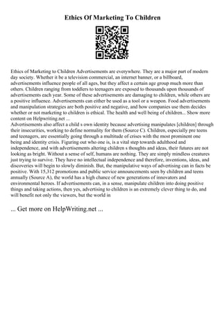 Ethics Of Marketing To Children
Ethics of Marketing to Children Advertisements are everywhere. They are a major part of modern
day society. Whether it be a television commercial, an internet banner, or a billboard,
advertisements influence people of all ages, but they affect a certain age group much more than
others. Children ranging from toddlers to teenagers are exposed to thousands upon thousands of
advertisements each year. Some of these advertisements are damaging to children, while others are
a positive influence. Advertisements can either be used as a tool or a weapon. Food advertisements
and manipulation strategies are both positive and negative, and how companies use them decides
whether or not marketing to children is ethical. The health and well being of children... Show more
content on Helpwriting.net ...
Advertisements also affect a child s own identity because advertising manipulates [children] through
their insecurities, working to define normality for them (Source C). Children, especially pre teens
and teenagers, are essentially going through a multitude of crises with the most prominent one
being and identity crisis. Figuring out who one is, is a vital step towards adulthood and
independence, and with advertisements altering children s thoughts and ideas, their futures are not
looking as bright. Without a sense of self, humans are nothing. They are simply mindless creatures
just trying to survive. They have no intellectual independence and therefore, inventions, ideas, and
discoveries will begin to slowly diminish. But, the manipulative ways of advertising can in facts be
positive. With 15,312 promotions and public service announcements seen by children and teens
annually (Source A), the world has a high chance of new generations of innovators and
environmental heroes. If advertisements can, in a sense, manipulate children into doing positive
things and taking actions, then yes, advertising to children is an extremely clever thing to do, and
will benefit not only the viewers, but the world in
... Get more on HelpWriting.net ...
 
