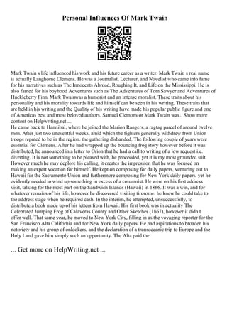 Personal Influences Of Mark Twain
Mark Twain s life influenced his work and his future career as a writer. Mark Twain s real name
is actually Langhorne Clemens. He was a Journalist, Lecturer, and Novelist who came into fame
for his narratives such as The Innocents Abroad, Roughing It, and Life on the Mississippi. He is
also famed for his boyhood Adventures such as The Adventures of Tom Sawyer and Adventures of
Huckleberry Finn. Mark Twainwas a humorist and an intense moralist. These traits about his
personality and his morality towards life and himself can be seen in his writing. These traits that
are held in his writing and the Quality of his writing have made his popular public figure and one
of Americas best and most beloved authors. Samuel Clemons or Mark Twain was... Show more
content on Helpwriting.net ...
He came back to Hannibal, where he joined the Marion Rangers, a ragtag parcel of around twelve
men. After just two uneventful weeks, amid which the fighters generally withdrew from Union
troops reputed to be in the region, the gathering disbanded. The following couple of years were
essential for Clemens. After he had wrapped up the bouncing frog story however before it was
distributed, he announced in a letter to Orion that he had a call to writing of a low request i.e.
diverting. It is not something to be pleased with, he proceeded, yet it is my most grounded suit.
However much he may deplore his calling, it creates the impression that he was focused on
making an expert vocation for himself. He kept on composing for daily papers, venturing out to
Hawaii for the Sacramento Union and furthermore composing for New York daily papers, yet he
evidently needed to wind up something in excess of a columnist. He went on his first address
visit, talking for the most part on the Sandwich Islands (Hawaii) in 1866. It was a win, and for
whatever remains of his life, however he discovered visiting tiresome, he knew he could take to
the address stage when he required cash. In the interim, he attempted, unsuccessfully, to
distribute a book made up of his letters from Hawaii. His first book was in actuality The
Celebrated Jumping Frog of Calaveras County and Other Sketches (1867), however it didn t
offer well. That same year, he moved to New York City, filling in as the voyaging reporter for the
San Francisco Alta California and for New York daily papers. He had aspirations to broaden his
notoriety and his group of onlookers, and the declaration of a transoceanic trip to Europe and the
Holy Land gave him simply such an opportunity. The Alta paid the
... Get more on HelpWriting.net ...
 