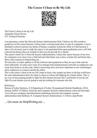 The Career I Chose to Be My Life
The Career I chose to be my Life
Alejandro Fleitas Rivera
ITT Technical Institute
I am pursuing a career the Network System Administration field. I believe my life somehow
guided me to this career because I always had a winning hand when it came to computers, I never
attended a school to pursue my dream of being a computer technician while in Cuba because it
takes a lot of money just to study the career is not guaranteed that upon graduation you u will find
a decent job doing what you studied so that you can provide for a family.
The career I chose for is Network System Administration, I chose this career because of my love
for computers ever since I was a little kid and what better way to have a better life and future that ...
Show more content on Helpwriting.net ...
We also have to make updates to all the software and equipment so they are up to date and run
more efficiently. In some cases some of us manage telecommunications networks so employees can
work from home or on the road, which is becoming more and more important as new technologies
allow employees to connect outside the office.
This is the career I chose to be my life I hope at least a few people out there in the big world have
the same determination that I do when it comes to school and fighting for a better future. This is
my way of encouraging people to fight for their dreams because like I said before if you do not
fight for your dreams you are going to end up working for someone who did.
References
Bureau of Labor Statistics, U.S Department of Labor, Occupational Outlook Handbook, (2014,
January 8)2014 15 Edition, Network and Computer Systems Administrators retrieved from http:/
/www.bls.gov/computer and information technology/network and computer systems
administrators.htm Hellman, N. Computer System Administrator. U.S.News amp;World
... Get more on HelpWriting.net ...
 