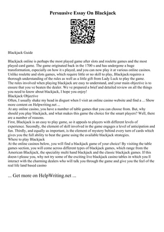 Persuasive Essay On Blackjack
Blackjack Guide
Blackjack online is perhaps the most played game after slots and roulette games and the most
played card game. The game originated back in the 1700 s and has undergone a huge
transformation, especially on how it s played, and you can now play it at various online casinos.
Unlike roulette and slots games, which require little or no skill to play, Blackjack requires a
thorough understanding of the rules as well as a little gift from Lady Luck to play the game.
The rules involved when playing blackjack are easy to understand, and your main objective is to
ensure that you ve beaten the dealer. We ve prepared a brief and detailed review on all the things
you need to know about blackjack, I hope you enjoy!
Blackjack Objective
Often, I usually shake my head in disgust when I visit an online casino website and find a ... Show
more content on Helpwriting.net ...
At any online casino, you have a number of table games that you can choose from. But, why
should you play blackjack, and what makes this game the choice for the smart players? Well, there
are a number of reasons.
First, Blackjack is an easy to play game, so it appeals to players with different levels of
experience. Secondly, the element of skill involved in the game engages a level of anticipation and
fun. Thirdly, and equally as important, is the element of mystery behind every turn of cards which
gives you the full ability to beat the game using the available blackjack strategies.
Where to play Blackjack
At the online casinos below, you will find a blackjack game of your choice! By visiting the table
games section, you will come across different types of blackjack games, which range from the
American Blackjack, the speciality multi hand blackjack and the classic blackjack games. If this
doesn t please you, why not try some of the exciting live blackjack casino tables in which you ll
interact with the charming dealers who will talk you through the game and give you the feel of the
real life land based casino
... Get more on HelpWriting.net ...
 