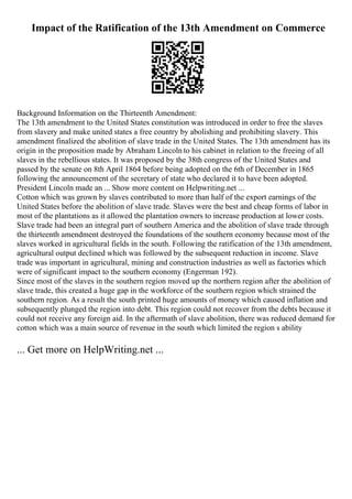 Impact of the Ratification of the 13th Amendment on Commerce
Background Information on the Thirteenth Amendment:
The 13th amendment to the United States constitution was introduced in order to free the slaves
from slavery and make united states a free country by abolishing and prohibiting slavery. This
amendment finalized the abolition of slave trade in the United States. The 13th amendment has its
origin in the proposition made by Abraham Lincoln to his cabinet in relation to the freeing of all
slaves in the rebellious states. It was proposed by the 38th congress of the United States and
passed by the senate on 8th April 1864 before being adopted on the 6th of December in 1865
following the announcement of the secretary of state who declared it to have been adopted.
President Lincoln made an ... Show more content on Helpwriting.net ...
Cotton which was grown by slaves contributed to more than half of the export earnings of the
United States before the abolition of slave trade. Slaves were the best and cheap forms of labor in
most of the plantations as it allowed the plantation owners to increase production at lower costs.
Slave trade had been an integral part of southern America and the abolition of slave trade through
the thirteenth amendment destroyed the foundations of the southern economy because most of the
slaves worked in agricultural fields in the south. Following the ratification of the 13th amendment,
agricultural output declined which was followed by the subsequent reduction in income. Slave
trade was important in agricultural, mining and construction industries as well as factories which
were of significant impact to the southern economy (Engerman 192).
Since most of the slaves in the southern region moved up the northern region after the abolition of
slave trade, this created a huge gap in the workforce of the southern region which strained the
southern region. As a result the south printed huge amounts of money which caused inflation and
subsequently plunged the region into debt. This region could not recover from the debts because it
could not receive any foreign aid. In the aftermath of slave abolition, there was reduced demand for
cotton which was a main source of revenue in the south which limited the region s ability
... Get more on HelpWriting.net ...
 