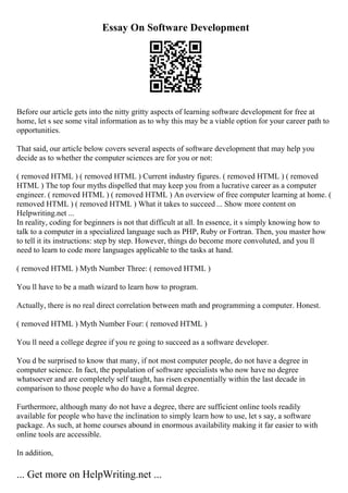 Essay On Software Development
Before our article gets into the nitty gritty aspects of learning software development for free at
home, let s see some vital information as to why this may be a viable option for your career path to
opportunities.
That said, our article below covers several aspects of software development that may help you
decide as to whether the computer sciences are for you or not:
( removed HTML ) ( removed HTML ) Current industry figures. ( removed HTML ) ( removed
HTML ) The top four myths dispelled that may keep you from a lucrative career as a computer
engineer. ( removed HTML ) ( removed HTML ) An overview of free computer learning at home. (
removed HTML ) ( removed HTML ) What it takes to succeed ... Show more content on
Helpwriting.net ...
In reality, coding for beginners is not that difficult at all. In essence, it s simply knowing how to
talk to a computer in a specialized language such as PHP, Ruby or Fortran. Then, you master how
to tell it its instructions: step by step. However, things do become more convoluted, and you ll
need to learn to code more languages applicable to the tasks at hand.
( removed HTML ) Myth Number Three: ( removed HTML )
You ll have to be a math wizard to learn how to program.
Actually, there is no real direct correlation between math and programming a computer. Honest.
( removed HTML ) Myth Number Four: ( removed HTML )
You ll need a college degree if you re going to succeed as a software developer.
You d be surprised to know that many, if not most computer people, do not have a degree in
computer science. In fact, the population of software specialists who now have no degree
whatsoever and are completely self taught, has risen exponentially within the last decade in
comparison to those people who do have a formal degree.
Furthermore, although many do not have a degree, there are sufficient online tools readily
available for people who have the inclination to simply learn how to use, let s say, a software
package. As such, at home courses abound in enormous availability making it far easier to with
online tools are accessible.
In addition,
... Get more on HelpWriting.net ...
 