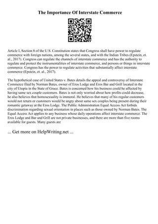 The Importance Of Interstate Commerce
Article I, Section 8 of the U.S. Constitution states that Congress shall have power to regulate
commerce with foreign nations, among the several states, and with the Indian Tribes (Epstein, et.
al., 2017). Congress can regulate the channels of interstate commerce and has the authority to
regulate and protect the instrumentalities of interstate commerce, and persons or things in interstate
commerce. Congress has the power to regulate activities that substantially affect interstate
commerce (Epstein, et. al., 2017).
The hypothetical case of United States v. Bates details the appeal and controversy of Interstate
Commerce filed by Norman Bates, owner of Eros Lodge and Eros Bar and Grill located in the
city of Utopia in the State of Grace. Bates is concerned how his business could be affected by
having same sex couple customers. Bates is not only worried about how profits could decrease,
he also believes that homosexuality is immoral. He believes that many of his regular customers
would not return or customers would be angry about same sex couples being present during their
romantic getaway at the Eros Lodge. The Public Administration Equal Access Act forbids
discrimination regarding sexual orientation in places such as those owned by Norman Bates. The
Equal Access Act applies to any business whose daily operations affect interstate commerce. The
Eros Lodge and Bar and Grill are not private businesses, and there are more than five rooms
available for guests. Many guests are
... Get more on HelpWriting.net ...
 