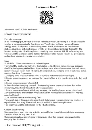 Assessment Item 2
Assessment Item 2 Written Assessment:
REPORT ON OUTSOURCING
Executive summary:
In the following paper, research is done on Human Resource Outsourcing. It is critical to decide
whether to outsource particular function or not. To solve this problem, Harman s Process
Strategy Matrix is explained. And according to this matrix, some of the HR functions are
studied. Advantages and disadvantages of HRO are discussed and explained thoroughly. The
latest technology of e HRM is explained extensively. Also a case of SAP SE software is given
which is used by German Team to increase performance of its players. Finally, the given case is
analysed and solution is provided in conclusion.
Index
Sr. no.Title ... Show more content on Helpwriting.net ...
They should be handled carefully. For this function to be effective, human resource managers
should be having very good skill set. But sometimes, there arises circumstances, in which human
resource manager cannot work efficiently. In some situations, company needs to outsource human
resource functions. For example:
1.Company needs to cut down their cost i.e. expenses on human resource managers.
2.Human resource managers are busy and they cannot afford to give time for some tasks they need
to do.
3.Human resource manager id unskilled.
In these situations, company can think of outsourcing human resource functions. But before
outsourcing, they should think about following questions:
1.Is the company comfortable with letting someone else handling human resource functions?
2.Do company have dedicated HR professionals or HR resources to fulfil their need? Are they
enough efficient?
3.Can business afford HR outsourcing firm?
The overall idea of this paper is to research and study human resource outsourcing practices in
organisations. And using this research, there is a solution found to the given case.
This research is used to find solution for the HR of company.
Concept of outsourcing
Subcontracting as many non core activities as possible is a central element of the new economy .
Financial Times, 31 July 2001, p. 10.
Outsourcing is defined as work done by the experts other than company employees for the
company. We live in the
... Get more on HelpWriting.net ...
 