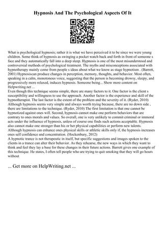 Hypnosis And The Psychological Aspects Of It
What is psychological hypnosis; rather it is what we have perceived it to be since we were young
children. Some think of hypnosis as swinging a pocket watch back and forth in front of someone s
face and they automatically fall into a deep sleep. Hypnosis is one of the most misunderstood and
controversial methods of psychological treatment. The myths and misconceptions associated with
hypnotherapy mainly come from people s ideas about what we know as stage hypnotism . (Barrett,
2001) Hypnosiscan produce changes in perception, memory, thoughts, and behavior. Most often,
speaking in a calm, monotonous voice, suggesting that the person is becoming drowsy, sleepy, and
progressively more relaxed, induces hypnosis. Someone being... Show more content on
Helpwriting.net ...
Even though this technique seems simple, there are many factors to it. One factor is the client s
susceptibility and willingness to use the approach. Another factor is the experience and skill of the
hypnotherapist. The last factor is the extent of the problem and the severity of it. (Ryder, 2010)
Although hypnosis seems very simple and always worth trying because, there are no down side ,
there are limitations to the technique. (Ryder, 2010) The first limitation is that one cannot be
hypnotized against ones will. Second, hypnosis cannot make one perform behaviors that are
contrary to ones morals and values. So overall, one is very unlikely to commit criminal or immoral
acts under the influence of hypnosis, unless of course one finds such actions acceptable. Hypnosis
also cannot make one stronger than his or her physical capabilities or perform new talents.
Although hypnosis can enhance ones physical skills or athletic skills only if, the hypnosis increases
ones self confidence and concentration. (Hockenbury, 2012)
A hypnotic trance is not therapeutic in itself, but specific suggestions and images spoken to the
clients in a trance can alter their behavior. As they rehearse, the new ways in which they want to
think and feel they lay a base for these changes in their future actions. Barrett gives one example of
this technique. He states, I often tell people who are trying to quit smoking that they will go hours
without
... Get more on HelpWriting.net ...
 