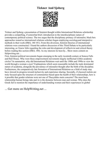 Tickner And Sjoberg
Tickner and Sjoberg s presentation of feminist thought within International Relations scholarship
provides a compelling, if somewhat brief, introduction to the interdisciplinary nature of
contemporary political science. The two argue that the disciplinary primacy of rationalist, black box
approaches waned as international relations scholars began employing sociologyand interpretive
methods to their work (DKS, 180 181). From this diversion, feminist theories of international
relations were constructed. I found the authors discussion of this Third Debate to be particularly
interesting, as I knew little regarding the roles and development of reflectivist and critical theory
before reading this section (DKS, 180). As my interests lie heavily... Show more content on
Helpwriting.net ...
First, feminist political movements began emerging in the early twentieth century at Seneca Falls
and Hull House. Why were these empowerment movements largely ineffectual within academic
circles? In summation, why did International Relations wait until the 1980s and 1990s to view the
world through a woman s eyes? Explanations which seem reasonable include the male dominated
nature of academia, alongside the prevalence of rationalist thought after the birth of the discipline.
Furthermore, the comparatively late formation of International Relations as a field of study may
have slowed its progress toward inclusivity and experience sharing. Secondly, if classical realists are
truly focused upon the structure of communities based upon the health of their relationships, how is
it possible that gender relations were not one of Thucydides main concerns? The most basic
relationship human beings take part in is the dynamic between man and woman. Why does the
Greek fail to mention the importance of understanding women and their experiences to global
... Get more on HelpWriting.net ...
 