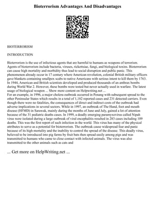 Bioterrorism Advantages And Disadvantages
BIOTERRORISM
INTRODUCTION
Bioterrorism is the use of infectious agents that are harmful to humans as weapons of terrorism.
Agents of bioterrorism include bacteria, viruses, rickettsiae, fungi, and biological toxins. Bioterrorism
can cause high mortality and morbidity thus lead to social disruption and public panic. This
phenomenon already occur in 17 century where American revolution, colonial British military officers
gave blankets containing smallpox scabs to native Americans with serious intent to kill them by 1763.
In 1944, American and British scientists developed and produced thousands of an anthrax bombs
during World War 2. However, these bombs were tested but never actually used in warfare. The latest
usage of biological weapon ... Show more content on Helpwriting.net ...
For an example, in 1996, a major cholera outbreak occurred in Penang with subsequent spread to the
other Peninsular States which results in a total of 1,182 reported cases and 231 detected carriers. Even
though there were no fatalities, the consequences of direct and indirect costs of the outbreak had
adverse implications in several sectors. While in 1997, an outbreak of The Hand, foot and mouth
disease (HFMD) in Sarawak, mainly during the months of June and July, gained a lot of attention
because of the 31 pediatric deaths cases. In 1999, a deadly emerging paramyxovirus called Nipah
virus were isolated during a large outbreak of viral encephalitis resulted in 283 cases including 109
deaths. This was the first report of such infection in the world. This virus has many of the physical
attributes to serve as a potential for bioterrorism. The outbreak cause widespread fear and panic
because of its high mortality and the inability to control the spread of the disease. This deadly virus,
believed to be introduced into pig farms by fruit bats then spread easily among pigs and was
transmitted to humans who came to close contact with infected animals. The virus was also
transmitted to the other animals such as cats and
... Get more on HelpWriting.net ...
 