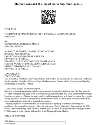 Margin Loans and It s Impact on the Nigerian Capital...
TITLE PAGE
THE IMPACT OF MARGIN LOANS ON THE NIGERIAN CAPITAL MARKET.
(2004 2008)
BY
UWAKWEM, UGOCHUKWU MOSES
REG. NO.: 05262016
A PROJECT SUBMITTED TO THE DEPARTMENT OF
BANKING AND FINANCE,
FACULTY OF MANAGEMENT SCIENCES,
UNIVERSITY OF ABUJA.
IN PARTIAL FULFILMENT OF THE REQUIREMENTS
FOR THE AWARD OF BACHELOR OF SCIENCE (B.Sc)
DEGREE IN BANKING AND FINANCE.
UNIVERSITY OF ABUJA.
JANUARY, 2010.
CERTIFICATION
This project has been fully supervised, read and approved as having satisfied the necessary conditions
for the award of Bachelor of Science Degree in Banking and Finance of the Department of Banking
and Finance, University of Abuja.
... Show more content on Helpwriting.net ...
Data was collected via primary and secondary sources. Descriptive statistical tools for data analysis
i.e. table, histogram and graph were used in analysing data collected. The study confirmed that margin
loans have a positive effect on the stock market and investors during periods of boom and the opposite
during periods of economic downturn and further revealed that investors have little or no idea of the
terms and conditions attached to margin loan contracts.
The study therefore recommends that investors should be properly oriented on the terms and
conditions of a margin loan contract before the extension of such facilities to them and that the CBN
should restructure margin debts/interests and that toxic assets in the market should be bought by the
FGN in order to restore sanity and stability in the Nigerian Capital Market.
TABLE OF CONTENT
Title Page................................................................................................ i
Certification............................................................................................ ii
 
