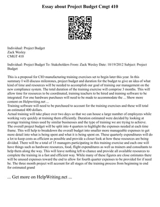 Essay about Project Budget Cmgt 410
Individual: Project Budget
Zack Wesley
CMGT 410
Individual: Project Budget To: Stakeholders From: Zack Wesley Date: 10/19/2012 Subject: Project
Budget
This is a proposal for CIO manufacturing training exercises set to begin later this year. In this
summary I will discuss milestones, project budget and duration for the budget to give an idea of what
kind of time and resources will be needed to accomplish our goal of training our management on the
new compliance system. The total duration of the training exercise will comprise 3 months. This will
allow time for resources to be coordinated, training teachers to be hired and training software to be
integrated. For one hardware purchases will need to be made to accommodate the ... Show more
content on Helpwriting.net ...
Training software will need to be purchased to account for the training exercises and these will total
an estimated 400 dollars.
Actual training will take place over two days so that we can house a large number of employees while
working very quickly at training them efficiently. Duration estimated were decided by looking at
average training times used by similar businesses and the type of training we are trying to achieve.
The overall project budget will be split into 4 quarters to highlight the expenses needed at each time
frame. This will help to breakdown the overall budget into smaller more manageable expenses to get
more detail into what is being spent and what it is being spent on. These quarterly expenditures will do
a lot to keep costs as efficient as possible and provide a closer look at how these resources are being
divided. There will be a total of 15 managers participating in this training exercise and each one will
have things such as hardware resources, food, flight expenditures as well as trainers and consultants to
help them along the way. This will leave nothing left to chance and provide all available resources to
complete the training in a fast and efficient way. While many of these figures are close estimates there
will be unused expenses toward the end to allow for fourth quarter expenses to be provided for if need
be. The three month project will account for all stages of the training process from beginning to end
for estimated grand
... Get more on HelpWriting.net ...
 