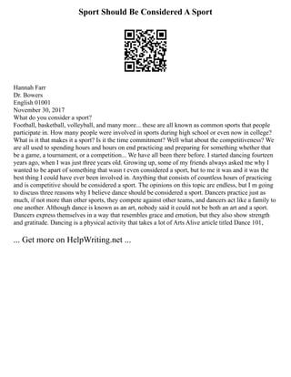Sport Should Be Considered A Sport
Hannah Farr
Dr. Bowers
English 01001
November 30, 2017
What do you consider a sport?
Football, basketball, volleyball, and many more... these are all known as common sports that people
participate in. How many people were involved in sports during high school or even now in college?
What is it that makes it a sport? Is it the time commitment? Well what about the competitiveness? We
are all used to spending hours and hours on end practicing and preparing for something whether that
be a game, a tournament, or a competition... We have all been there before. I started dancing fourteen
years ago, when I was just three years old. Growing up, some of my friends always asked me why I
wanted to be apart of something that wasn t even considered a sport, but to me it was and it was the
best thing I could have ever been involved in. Anything that consists of countless hours of practicing
and is competitive should be considered a sport. The opinions on this topic are endless, but I m going
to discuss three reasons why I believe dance should be considered a sport. Dancers practice just as
much, if not more than other sports, they compete against other teams, and dancers act like a family to
one another. Although dance is known as an art, nobody said it could not be both an art and a sport.
Dancers express themselves in a way that resembles grace and emotion, but they also show strength
and gratitude. Dancing is a physical activity that takes a lot of Arts Alive article titled Dance 101,
... Get more on HelpWriting.net ...
 