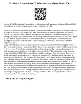 Statistical Assumptions Of Substantive Analyses Across The...
Nimon, K. (2012). Statistical Assumptions of Substantive Analyses Across the General Linear Model:
A Mini Review. Frontiers in Psychology Front. Psychology, 3(322).
When using inferential statistics depends on the sampling technique used as well as the characteristics
of the population data. This dependency does assume that the sample and population meet certain
criteria. The criteria is called statistical assumptions, and if there are violations of these statistical
assumptions that are not addressed, than the data may not be interpreted correctly. In particular, Type I
or Type II errors may be increased or decreased incorrectly. Nimon s (2012) article focused on
assumptions associated with substantive statistical analyses across the ... Show more content on
Helpwriting.net ...
Using unreliable data may cause underestimation which increase the probability of Type II errors. If
there is correlated error, we may see unreliable data to be overestimated which would increase the risk
of Type I errors. To satisfy the assumption of error free data, researchers may conduct and report
analyses using latent variables as opposed to observed variables. This technique is called structural
equation modeling (SEM). This is where latent variables are formed from item scores, the former of
which becomes the unit analyzed. It is important to note that SEM is a large sample technique. A
researcher can also delete a few items to raise the reliability of an observed score, but this should be
reported along with the accompanied estimated of the reliability with and without the deleted items.
Some researchers consider measurement to be an assumption while others do not. Nimon (2012) does
state because measurement levels play such a pivotal role in statistical analyses decision trees, it
would not be recommended to lower the measurement level of data unless certain characteristics are
met. This may discard important information and may produce misleading or erroneous information.
Yet another assumption, is the assumption that inferential statistics in psychological and educational
research produce population data that is normally distributed. This does depend on the analysis
conducted, such as univariate, multivariate,
... Get more on HelpWriting.net ...
 