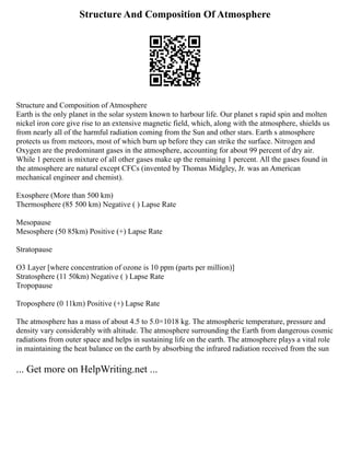Structure And Composition Of Atmosphere
Structure and Composition of Atmosphere
Earth is the only planet in the solar system known to harbour life. Our planet s rapid spin and molten
nickel iron core give rise to an extensive magnetic field, which, along with the atmosphere, shields us
from nearly all of the harmful radiation coming from the Sun and other stars. Earth s atmosphere
protects us from meteors, most of which burn up before they can strike the surface. Nitrogen and
Oxygen are the predominant gases in the atmosphere, accounting for about 99 percent of dry air.
While 1 percent is mixture of all other gases make up the remaining 1 percent. All the gases found in
the atmosphere are natural except CFCs (invented by Thomas Midgley, Jr. was an American
mechanical engineer and chemist).
Exosphere (More than 500 km)
Thermosphere (85 500 km) Negative ( ) Lapse Rate
Mesopause
Mesosphere (50 85km) Positive (+) Lapse Rate
Stratopause
O3 Layer [where concentration of ozone is 10 ppm (parts per million)]
Stratosphere (11 50km) Negative ( ) Lapse Rate
Tropopause
Troposphere (0 11km) Positive (+) Lapse Rate
The atmosphere has a mass of about 4.5 to 5.0×1018 kg. The atmospheric temperature, pressure and
density vary considerably with altitude. The atmosphere surrounding the Earth from dangerous cosmic
radiations from outer space and helps in sustaining life on the earth. The atmosphere plays a vital role
in maintaining the heat balance on the earth by absorbing the infrared radiation received from the sun
... Get more on HelpWriting.net ...
 