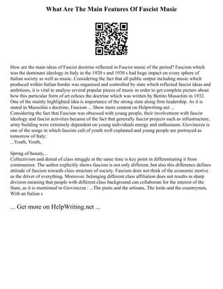 What Are The Main Features Of Fascist Music
How are the main ideas of Fascist doctrine reflected in Fascist music of the period? Fascism which
was the dominant ideology in Italy in the 1920 s and 1930 s had huge impact on every sphere of
Italian society as well as music. Considering the fact that all public output including music which
produced within Italian border was organized and controlled by state which reflected fascist ideas and
ambitions, it is vital to analyse several popular pieces of music in order to get complete picture about
how this particular form of art echoes the doctrine which was written by Benito Mussolini in 1932.
One of the mainly highlighted idea is importance of the strong state along firm leadership. As it is
stated in Mussolini s doctrine, Fascism ... Show more content on Helpwriting.net ...
Considering the fact that Fascism was obsessed with young people, their involvement with fascist
ideology and fascist activities because of the fact that generally fascist projects such as infrastructure,
army building were extremely dependent on young individuals energy and enthusiasm. Giovinezza is
one of the songs in which fascists cult of youth well explained and young people are portrayed as
tomorrow of Italy:
...Youth, Youth,
Spring of beauty,...
Collectivism and denial of class struggle at the same time is key point in differentiating it from
communism. The author explicitly shows fascism is not only different, but also this difference defines
attitude of fascism towards class structure of society. Fascism does not think of the economic motive
as the driver of everything. Moreover, belonging different class affiliation does not results in sharp
division meaning that people with different class background can collaborate for the interest of the
State, as it is mentioned in Giovinezza : ...The poets and the artisans, The lords and the countrymen,
With an Italian s
... Get more on HelpWriting.net ...
 