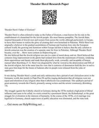 Theodor Herzl Research Paper
Theodor Herzl: Father of Zionism?
Theodor Herzl is often referred to today as the Father of Zionism, a man known for his role in the
establishment of a homeland for the Jewish people. His most famous pamphlet, The Jewish State,
inspired thousands of Jewish men and women from across the world, although particularly in Europe,
to leave their homes to realize the glory of creating their own homeland in Palestine. While Herzl was
originally a believer in the gradual assimilation of German and Austrian Jews into the European
cultural world, the growing anti Semitism within Europe led him to believe that the only solution to
Jewish ostracism was the creation of a separate state for Jews in Palestine. Although Theodor Herzl
became, over the ... Show more content on Helpwriting.net ...
He also believed that the Jewish religion was one in a state of moral decay and rot. Herzl believed that
centuries long imprisonment in the ghetto had isolated Jews from the mainstream of history, rendering
them superstitious and fanatic and made them physically weak, cowardly, and incapable of honest,
manual labor (Kornberg 21 2). Herzl was disgusted by what he viewed as the deterioration and filth of
the Jewish religion, but at the same time his view that it centuries of domination held the Jew in such a
state gave him hope for the future of Judaism after its people were released from the yoke of
oppression.
It was during Theodor Herzl s youth and early adolescence that a period of anti clericalism arose in the
Germanic world, due mainly to Pope Pius IX and his ringing declaration that all religions were not
equal and toleration of any religion other than Catholicism was condemned. This sparked a period of
great animosity towards the Church, primarily among writers and the artistic community (Kornberg
14).
The struggle against the Catholic church in Germany during the 1870s marked a high point of liberal
influence and came to be called, in a term coined by a prominent liberal, the Kulturkampf, or the great
struggle for civilization in the interests of humanity. In the course of the 1870s, civil marriage was
legalized in Germany, church supervision of public education was eliminated, and the state took
... Get more on HelpWriting.net ...
 