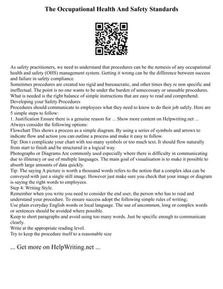 The Occupational Health And Safety Standards
As safety practitioners, we need to understand that procedures can be the nemesis of any occupational
health and safety (OHS) management system. Getting it wrong can be the difference between success
and failure in safety compliance.
Sometimes procedures are created too rigid and bureaucratic, and other times they re non specific and
ineffectual. The point is no one wants to be under the burden of unnecessary or unusable procedures.
What is needed is the right balance of simple instructions that are easy to read and comprehend.
Developing your Safety Procedures
Procedures should communicate to employees what they need to know to do their job safely. Here are
5 simple steps to follow:
1. Justification Ensure there is a genuine reason for ... Show more content on Helpwriting.net ...
Always consider the following options:
Flowchart This shows a process as a simple diagram. By using a series of symbols and arrows to
indicate flow and action you can outline a process and make it easy to follow.
Tip: Don t complicate your chart with too many symbols or too much text. It should flow naturally
from start to finish and be structured in a logical way.
Photographs or Diagrams Are commonly used especially where there is difficulty in communicating
due to illiteracy or use of multiple languages. The main goal of visualisation is to make it possible to
absorb large amounts of data quickly.
Tip: The saying A picture is worth a thousand words refers to the notion that a complex idea can be
conveyed with just a single still image. However just make sure you check that your image or diagram
is saying the right words to employees.
Step 4: Writing Style.
Remember when you write you need to consider the end user, the person who has to read and
understand your procedure. To ensure success adopt the following simple rules of writing;
Use plain everyday English words or local language. The use of uncommon, long or complex words
or sentences should be avoided where possible.
Keep to short paragraphs and avoid using too many words. Just be specific enough to communicate
clearly.
Write at the appropriate reading level.
Try to keep the procedure itself to a reasonable size
... Get more on HelpWriting.net ...
 