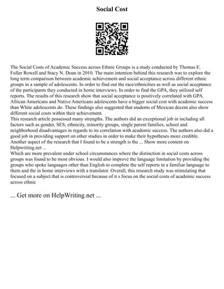 Social Cost
The Social Costs of Academic Success across Ethnic Groups is a study conducted by Thomas E.
Fuller Rowell and Stacy N. Doan in 2010. The main intention behind this research was to explore the
long term comparison between academic achievement and social acceptance across different ethnic
groups in a sample of adolescents. In order to find out the race/ethnicities as well as social acceptance
of the participants they conducted in home interviews. In order to find the GPA, they utilized self
reports. The results of this research show that social acceptance is positively correlated with GPA.
African Americans and Native Americans adolescents have a bigger social cost with academic success
than White adolescents do. These findings also suggested that students of Mexican decent also show
different social costs within their achievement.
This research article possessed many strengths. The authors did an exceptional job in including all
factors such as gender, SES, ethnicity, minority groups, single parent families, school and
neighborhood disadvantages in regards to its correlation with academic success. The authors also did a
good job in providing support on other studies in order to make their hypotheses more credible.
Another aspect of the research that I found to be a strength is the ... Show more content on
Helpwriting.net ...
Which are more prevalent under school circumstances where the distinction in social costs across
groups was found to be most obvious. I would also improve the language limitation by providing the
groups who spoke languages other than English to complete the self reports in a familiar language to
them and the in home interviews with a translator. Overall, this research study was stimulating that
focused on a subject that is controversial because of it s focus on the social costs of academic success
across ethnic
... Get more on HelpWriting.net ...
 