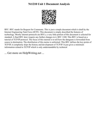 Nt1210 Unit 1 Document Analysis
RFC: RFC stands for Request for Comments. This is just a simple document which is draft by the
Internet Engineering Task Force (IETF). This document is simply described the features of
technology. Mostly internet protocols are RFCs, a very little portion of this document is selected for
standard. A final RFC don t require any further changes in it. RFC 1180: This RFC is based on a
tutorial of TCP/IP protocol. The focus of this tutorial is to tell how the datagram is forwarded from
source to destination. The distribution of this memo is unlimited. This RFC defines the key points of
TCP/IP, it completely skips the history and development of TCP/IP. It just gives a minimum
information related to TCP/IP which is only understandable by technical
... Get more on HelpWriting.net ...
 