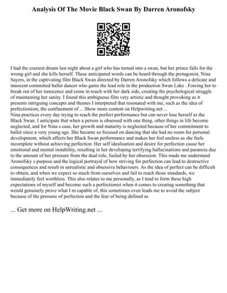 Analysis Of The Movie Black Swan By Darren Aronofsky
I had the craziest dream last night about a girl who has turned into a swan, but her prince falls for the
wrong girl and she kills herself. These anticipated words can be heard through the protagonist, Nina
Sayers, in the captivating film Black Swan directed by Darren Aronofsky which follows a delicate and
innocent committed ballet dancer who gains the lead role in the production Swan Lake . Forcing her to
break out of her innocence and come in touch with her dark side, creating the psychological struggle
of maintaining her sanity. I found this ambiguous film very artistic and thought provoking as it
presents intriguing concepts and themes I interpreted that resonated with me, such as the idea of
perfectionism, the confinement of ... Show more content on Helpwriting.net ...
Nina practices every day trying to reach the perfect performance but can never lose herself as the
Black Swan. I anticipate that when a person is obsessed with one thing, other things in life become
neglected, and for Nina s case, her growth and maturity is neglected because of her commitment to
ballet since a very young age. She became so focused on dancing that she had no room for personal
development, which affects her Black Swan performance and makes her feel useless as she feels
incomplete without achieving perfection. Her self idealisation and desire for perfection cause her
emotional and mental instability, resulting in her developing terrifying hallucinations and paranoia due
to the amount of her pressure from the dual role, fueled by her obsession. This made me understand
Aronofsky s purpose and the logical portrayal of how striving for perfection can lead to destructive
consequences and result in unrealistic and obsessive behaviours. As the idea of perfect can be difficult
to obtain, and when we expect so much from ourselves and fail to reach those standards, we
immediately feel worthless. This also relates to me personally, as I tend to form these high
expectations of myself and become such a perfectionist when it comes to creating something that
would genuinely prove what I m capable of, this sometimes even leads me to avoid the subject
because of the pressure of perfection and the fear of being defined as
... Get more on HelpWriting.net ...
 