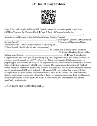 SAT Top 30 Essay Evidence
P age |1 Top 30 Examples to Use as SAT Essay Evidence An exclusive special report from
eSATPrepTips.com By Christian Heath P age |2 Table of Contents Introduction
................................................................................................................................................. 4
Adventurers and Explorers: Amelia Earhart (Female Aviation Pioneer)
................................................................................................ 5 Christopher Columbus ( Discoverer of
the New World?)........................................................................ 7 Sacajawea (Mysterious Native
American Guide) ... Show more content on Helpwriting.net ...
57 Jane Goodall (She lived with wild chimpanzees!)
.................................................................................... 59 Marie Curie (Famous female scientist)
..................................................................................................... 61 Stephen Hawking (Paralyzed but
brilliant astrophysicist) ........................................................................ 63 P age |4 Introduction
Congratulations, and thank you for purchasing Top 30 Examples to Use as SAT Essay Evidence, an
exclusive special report from eSATPrepTips.com! This special report will help enormously in
preparing you to write the SAT Essay. In the pages that follow, you will find 30 examples of evidence
that work for the vast majority of SAT essay prompts. The examples are drawn from all fields of
human endeavor, and there is bound to be evidence that appeals to you, no matter what your interests
are. As a professional SAT tutor, and perfect 12 scoring SAT essay writer, I ve researched these
examples from the point of view of someone about to write the SAT essay. I ve identified useful
themes, inspirational lessons, and relevant facts there s no wasted words; every detail could come in
handy when it s time to write your SAT essay! In other words, this special report was written
specifically to address the
... Get more on HelpWriting.net ...
 
