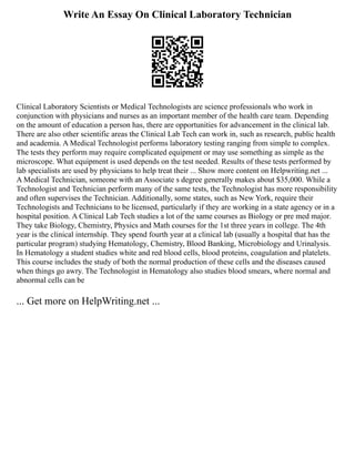 Write An Essay On Clinical Laboratory Technician
Clinical Laboratory Scientists or Medical Technologists are science professionals who work in
conjunction with physicians and nurses as an important member of the health care team. Depending
on the amount of education a person has, there are opportunities for advancement in the clinical lab.
There are also other scientific areas the Clinical Lab Tech can work in, such as research, public health
and academia. A Medical Technologist performs laboratory testing ranging from simple to complex.
The tests they perform may require complicated equipment or may use something as simple as the
microscope. What equipment is used depends on the test needed. Results of these tests performed by
lab specialists are used by physicians to help treat their ... Show more content on Helpwriting.net ...
A Medical Technician, someone with an Associate s degree generally makes about $35,000. While a
Technologist and Technician perform many of the same tests, the Technologist has more responsibility
and often supervises the Technician. Additionally, some states, such as New York, require their
Technologists and Technicians to be licensed, particularly if they are working in a state agency or in a
hospital position. A Clinical Lab Tech studies a lot of the same courses as Biology or pre med major.
They take Biology, Chemistry, Physics and Math courses for the 1st three years in college. The 4th
year is the clinical internship. They spend fourth year at a clinical lab (usually a hospital that has the
particular program) studying Hematology, Chemistry, Blood Banking, Microbiology and Urinalysis.
In Hematology a student studies white and red blood cells, blood proteins, coagulation and platelets.
This course includes the study of both the normal production of these cells and the diseases caused
when things go awry. The Technologist in Hematology also studies blood smears, where normal and
abnormal cells can be
... Get more on HelpWriting.net ...
 