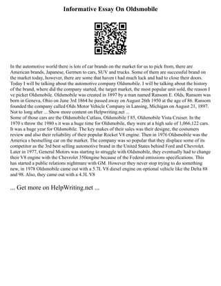 Informative Essay On Oldsmobile
In the automotive world there is lots of car brands on the market for us to pick from, there are
American brands, Japanese, Germen to cars, SUV and trucks. Some of them are successful brand on
the market today, however, there are some that haven t had much luck and had to close their doors.
Today I will be talking about the automotive company Oldsmobile. I will be talking about the history
of the brand, where did the company started, the target market, the most popular unit sold, the reason I
ve picket Oldsmobile. Oldsmobile was created in 1897 by a man named Ransom E. Olds, Ransom was
born in Geneva, Ohio on June 3rd 1864 he passed away on August 26th 1950 at the age of 86. Ransom
founded the company called Olds Motor Vehicle Company in Lansing, Michigan on August 21, 1897.
Not to long after ... Show more content on Helpwriting.net ...
Some of those cars are the Oldsmobile Cutlass, Oldsmobile f 85, Oldsmobile Vista Cruiser. In the
1970 s throw the 1980 s it was a huge time for Oldsmobile, they were at a high sale of 1,066,122 cars.
It was a huge year for Oldsmobile. The key makes of their sales was their designe, the costumers
review and also their reliability of their popular Rocket V8 engine. Then in 1976 Oldsmobile was the
America s bestselling car on the market. The company was so popular that they displace some of its
competitor as the 3rd best selling automotive brand in the United States behind Ford and Chevrolet.
Later in 1977, General Motors was starting to struggle with Oldsmobile, they eventually had to change
their V8 engine with the Chevrolet 350engine because of the Federal emissions specifications. This
has started a public relations nightmare with GM. However they never stop trying to do something
new, in 1978 Oldsmobile came out with a 5.7L V8 diesel engine on optional vehicle like the Delta 88
and 98. Also, they came out with a 4.3L V8
... Get more on HelpWriting.net ...
 