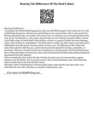 Hearing The Differences Of The Deaf Culture
Hearing the differences
According to the World Health Organization, there are 360 Million people in this world who live with
a debilitating hearing loss. Hearing loss and deafness is more common than what it s perceived to be.
Hearing individuals may view people with a type of loss as a minority. Every minority group has their
story to tell. The Deaf have a very unique story, but they are not a minority group but rather a culture.
Carol Paden author of Inside Deaf Culture defines a culture as a group of people that share language,
values, rules of behavior, and traditions. The Deaf culture is unlike any other culture seen before and it
differentiates from the typical American culture in many ways. The difference of this culture that
makes them special is that they are a culture that has not been passed by residence, nationality, or
percentage. They are a minority but they are not defined as a minority group. The Deaf defiantly don t
have as many privileges as the hearing culture such as being heard and often being underestimated and
discriminated for their disability.
When examining the Deaf culture the idea of family has deep roots of communication, support,
advocacy and self identity. Not every person who is deaf or hard of hearing is part of the Deaf term,
which excludes him or her from the Deaf culture.
Holcomb, Author of Introduction to American Deaf culture states that the term Deaf refers to an
individual who uses ASL, identifies as a member of Deaf culture, and
... Get more on HelpWriting.net ...
 