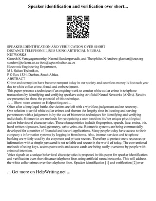 Speaker identification and verification over short...
SPEAKER IDENTIFICATION AND VERIFICATION OVER SHORT
DISTANCE TELEPHONE LINES USING ARTIFICIAL NEURAL
NETWORKS
Ganesh K Venayagamoorthy, Narend Sunderpersadh, and Theophilus N Andrew gkumar@ieee.org
sundern@telkom.co.za theo@wpo.mlsultan.ac.za
Electronic Engineering Department,
M L Sultan Technikon,
P O Box 1334, Durban, South Africa.
ABSTRACT
Crime and corruption have become rampant today in our society and countless money is lost each year
due to white collar crime, fraud, and embezzlement.
This paper presents a technique of an ongoing work to combat white collar crime in telephone
transactions by identifying and verifying speakers using Artificial Neural Networks (ANNs). Results
are presented to show the potential of this technique.
1. ... Show more content on Helpwriting.net ...
Often after a long legal battle, the victims are left with a worthless judgement and no recovery.
One solution to avoid white collar crimes and shorten the lengthy time in locating and serving
perpetrators with a judgement is by the use of biometrics techniques for identifying and verifying
individuals. Biometrics are methods for recognizing a user based on his/her unique physiological
and/or behavioural characteristics. These characteristics include fingerprints, speech, face, retina, iris,
hand written signature, hand geometry, wrist veins, etc. Biometric systems are being commercially
developed for a number of financial and securit applications. Many people today have access to their
company s information systems by logging in from home. Also, internet services and telephone
banking are widely used by the corporate and private sectors. Therefore to protect one s resources or
information with a simple password is not reliable and secure in the world of today. The conventional
methods of using keys, access passwords and access cards are being easily overcome by people with
criminal intention.
Voice signals as a unique behavioral characteristics is proposed in this paper for speaker identification
and verification over short distance telephone lines using artificial neural networks. This will address
the white collar crimes over the telephone lines. Speaker identification [1] and verification [2] over
... Get more on HelpWriting.net ...
 