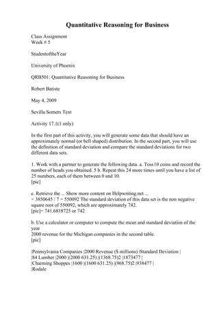 Quantitative Reasoning for Business
Class Assignment
Week # 5
StudentoftheYear
University of Phoenix
QRB501: Quantitative Reasoning for Business
Robert Batiste
May 4, 2009
Sevilla Somers Text
Activity 17.1(1 only)
In the first part of this activity, you will generate some data that should have an
approximately normal (or bell shaped) distribution. In the second part, you will use
the definition of standard deviation and compare the standard deviations for two
different data sets.
1. Work with a partner to generate the following data. a. Toss10 coins and record the
number of heads you obtained. 5 b. Repeat this 24 more times until you have a list of
25 numbers, each of them between 0 and 10.
[pic]
c. Retrieve the ... Show more content on Helpwriting.net ...
= 3850645 / 7 = 550092 The standard deviation of this data set is the non negative
square root of 550092, which are approximately 742.
[pic]= 741.6818725 or 742
b. Use a calculator or computer to compute the mean and standard deviation of the
year
2000 revenue for the Michigan companies in the second table.
[pic]
|Pennsylvania Companies |2000 Revenue ($ millions) |Standard Deviation |
|84 Lumber |2000 |(2000 631.25) |(1368.75)2 |1873477 |
|Charming Shoppes |1600 |(1600 631.25) |(968.75)2 |938477 |
|Rodale
 