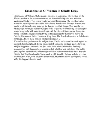 Emancipation Of Women In Othello Essay
Othello, one of William Shakespeare s classics, is an intricate play written on the
life of a soldier in the sixteenth century, set in the backdrop of a war between
Venice and Turkey. This century, referred to as Renaissance (the era of re birth),
marks the emancipation of women. Plays in the Renaissance featured women who
would break the rules and stand up for themselves, their honor. This was the era
where plays portrayed women trying to come to power, overthrowing the concept of
power being only with stereotypical men. All the plays of Shakespeare during this
period featured a tragic heroine; trying to bring justices to themselves may it be
Othello, Romeo and Juliet, Hamlet or King Lear. The female characters in Othello are
portrayed... Show more content on Helpwriting.net ...
When Othello explains what he had just done, Emilia understood the devios plan her
husband, Iago had played. Being emancipated, she could not keep quiet after what
had just happened. She could not just stand there when Othello had foolishly
murdered his wife because he was ashamed of what his wife had done. She had to
speak against her husband, something which was not common those days. She tells
Othello that That handkerchief thou speak st of I found by fortune and did give my
husband; For often, with a solemn earnestness, More than indeed belonged to such a
trifle, He begged of me to steal
 