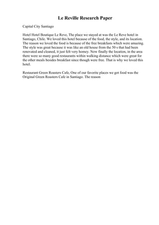 Le Reville Research Paper
Capital City Santiago
Hotel Hotel Boutique Le Reve, The place we stayed at was the Le Reve hotel in
Santiago, Chile. We loved this hotel because of the food, the style, and its location.
The reason we loved the food is because of the free breakfasts which were amazing.
The style was great because it was like an old house from the 50 s that had been
renovated and cleaned, it just felt very homey. Now finally the location, in the area
there were so many good restaurants within walking distance which were great for
the other meals besides breakfast since though were free. That is why we loved this
hotel.
Restaurant Green Roasters Cafe, One of our favorite places we got food was the
Original Green Roasters Cafe in Santiago. The reason
 