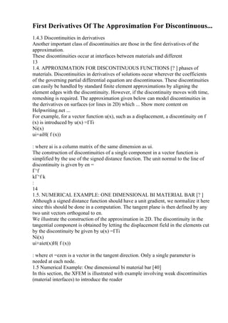 First Derivatives Of The Approximation For Discontinuous...
1.4.3 Discontinuities in derivatives
Another important class of discontinuities are those in the first derivatives of the
approximation.
These discontinuities occur at interfaces between materials and different
13
1.4. APPROXIMATION FOR DISCONTINUOUS FUNCTIONS [? ] phases of
materials. Discontinuities in derivatives of solutions occur wherever the coefficients
of the governing partial differential equation are discontinuous. These discontinuities
can easily be handled by standard finite element approximations by aligning the
element edges with the discontinuity. However, if the discontinuity moves with time,
remeshing is required. The approximation given below can model discontinuities in
the derivatives on surfaces (or lines in 2D) which ... Show more content on
Helpwriting.net ...
For example, for a vector function u(x), such as a displacement, a discontinuity on f
(x) is introduced by u(x) =ГҐi
Ni(x)
ui+aiH( f (x))
: where ai is a column matrix of the same dimension as ui.
The construction of discontinuities of a single component in a vector function is
simplified by the use of the signed distance function. The unit normal to the line of
discontinuity is given by en =
Г‘f
kГ‘f k
:
14
1.5. NUMERICAL EXAMPLE: ONE DIMENSIONAL BI MATERIAL BAR [? ]
Although a signed distance function should have a unit gradient, we normalize it here
since this should be done in a computation. The tangent plane is then defined by any
two unit vectors orthogonal to en.
We illustrate the construction of the approximation in 2D. The discontinuity in the
tangential component is obtained by letting the displacement field in the elements cut
by the discontinuity be given by u(x) =ГҐi
Ni(x)
ui+aiet(x)H( f (x))
: where et =ezen is a vector in the tangent direction. Only a single parameter is
needed at each node.
1.5 Numerical Example: One dimensional bi material bar [40]
In this section, the XFEM is illustrated with example involving weak discontinuities
(material interfaces) to introduce the reader
 