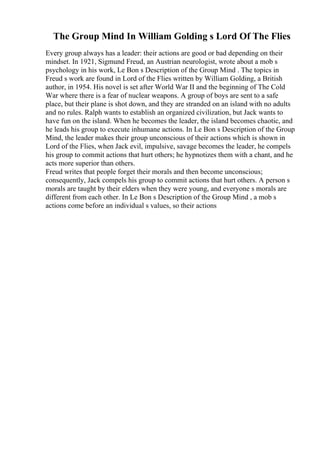The Group Mind In William Golding s Lord Of The Flies
Every group always has a leader: their actions are good or bad depending on their
mindset. In 1921, Sigmund Freud, an Austrian neurologist, wrote about a mob s
psychology in his work, Le Bon s Description of the Group Mind . The topics in
Freud s work are found in Lord of the Flies written by William Golding, a British
author, in 1954. His novel is set after World War II and the beginning of The Cold
War where there is a fear of nuclear weapons. A group of boys are sent to a safe
place, but their plane is shot down, and they are stranded on an island with no adults
and no rules. Ralph wants to establish an organized civilization, but Jack wants to
have fun on the island. When he becomes the leader, the island becomes chaotic, and
he leads his group to execute inhumane actions. In Le Bon s Description of the Group
Mind, the leader makes their group unconscious of their actions which is shown in
Lord of the Flies, when Jack evil, impulsive, savage becomes the leader, he compels
his group to commit actions that hurt others; he hypnotizes them with a chant, and he
acts more superior than others.
Freud writes that people forget their morals and then become unconscious;
consequently, Jack compels his group to commit actions that hurt others. A person s
morals are taught by their elders when they were young, and everyone s morals are
different from each other. In Le Bon s Description of the Group Mind , a mob s
actions come before an individual s values, so their actions
 