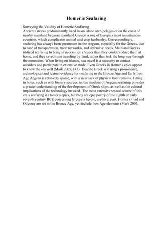 Homeric Seafaring
Surveying the Validity of Homeric Seafaring
Ancient Greeks predominantly lived in on island archipelagos or on the coast of
nearby mainland because mainland Greece is one of Europe s most mountainous
countries, which complicates animal and crop husbandry. Correspondingly,
seafaring has always been paramount in the Aegean, especially for the Greeks, due
to ease of transportation, trade networks, and defensive needs. Mainland Greeks
utilized seafaring to bring in necessities cheaper than they could produce them at
home, and they saved time traveling by land, rather than trek the long way through
the mountains. When living on islands, sea travel is a necessity to contact
outsiders and participate in extensive trade. Even Greeks in Homer s epics appear
to know the sea well (Mark 2005, 145). Despite Greek seafaring s prominence,
archeological and textual evidence for seafaring in the Bronze Age and Early Iron
Age Aegean is relatively sparse, with a near lack of physical boat remains. Filling
in holes, such as with literary sources, in the timeline of Aegean seafaring provides
a greater understanding of the development of Greek ships, as well as the cultural
implications of the technology invoked. The most extensive textual source of this
era s seafaring is Homer s epics, but they are epic poetry of the eighth or early
seventh century BCE concerning Greece s heroic, mythical past. Homer s Iliad and
Odyssey are set in the Bronze Age, yet include Iron Age elements (Mark 2005,
 